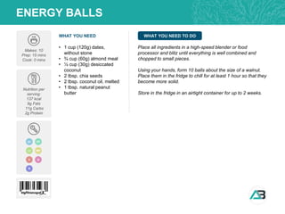 WHAT YOU NEED WHAT YOU NEED TO DO
ENERGY BALLS
Makes: 10
Prep: 15 mins
Cook: 0 mins
Nutrition per
serving:
137 kcal
9g Fats
11g Carbs
2g Protein
• 1 cup (120g) dates,
without stone
• ¾ cup (60g) almond meal
• ½ cup (30g) desiccated
coconut
• 2 tbsp. chia seeds
• 2 tbsp. coconut oil, melted
• 1 tbsp. natural peanut
butter
Place all ingredients in a high-speed blender or food
processor and blitz until everything is well combined and
chopped to small pieces.
Using your hands, form 10 balls about the size of a walnut.
Place them in the fridge to chill for at least 1 hour so that they
become more solid.
Store in the fridge in an airtight container for up to 2 weeks.
GF DF
V
MP
LC
Q
N
 