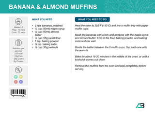 WHAT YOU NEED WHAT YOU NEED TO DO
BANANA & ALMOND MUFFINS
Makes: 6
Prep: 10 mins
Cook: 20 mins
Nutrition per
serving:
210 kcal
10g Fats
28g Carbs
5g Protein
• 2 ripe bananas, mashed
• ¼ cup (60ml) maple syrup
• ¼ cup (60ml) almond
butter
• ½ cup (55g) spelt flour
• 1 tsp. baking powder
• ¼ tsp. baking soda
• ¼ cup (30g) walnuts
Heat the oven to 355°F (180°C) and line a muffin tray with paper
muffin cups.
Mash the bananas with a fork and combine with the maple syrup
and almond butter. Fold in the flour, baking powder, and baking
soda and mix well.
Divide the batter between the 6 muffin cups. Top each one with
the walnuts.
Bake for about 18-20 minutes in the middle of the oven, or until a
toothpick comes out clean.
Remove the muffins from the oven and cool completely before
serving.
DF
V
MP
N
 