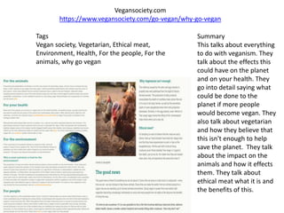 Vegansociety.com
https://www.vegansociety.com/go-vegan/why-go-vegan
Tags
Vegan society, Vegetarian, Ethical meat,
Environment, Health, For the people, For the
animals, why go vegan
Summary
This talks about everything
to do with veganism. They
talk about the effects this
could have on the planet
and on your health. They
go into detail saying what
could be done to the
planet if more people
would become vegan. They
also talk about vegetarian
and how they believe that
this isn't enough to help
save the planet. They talk
about the impact on the
animals and how it effects
them. They talk about
ethical meat what it is and
the benefits of this.
 