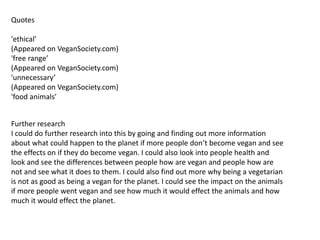 Quotes
'ethical’
(Appeared on VeganSociety.com)
'free range’
(Appeared on VeganSociety.com)
'unnecessary’
(Appeared on VeganSociety.com)
'food animals’
Further research
I could do further research into this by going and finding out more information
about what could happen to the planet if more people don’t become vegan and see
the effects on if they do become vegan. I could also look into people health and
look and see the differences between people how are vegan and people how are
not and see what it does to them. I could also find out more why being a vegetarian
is not as good as being a vegan for the planet. I could see the impact on the animals
if more people went vegan and see how much it would effect the animals and how
much it would effect the planet.
 