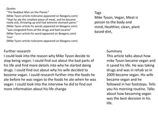 Quotes
“The Baddest Man on the Planet.”
(Mike Tyson article nickname appeared on Beegans.com)
“that he ate the smallest piece of meat, and he became
really sick, throwing up and had extreme stomach pains.”
(Mike Tyson article his words appeared on Beegans.com)
“was congested from all the drugs and bad cocaine”
(Mike Tyson article his word appeared on Beegans.com)
‘Iron’
(Mike Tyson article nickname appeared on Beegans.com)
Further research
I could look into the reason why Mike Tyson decide to
stop being vegan. I could find out about the bad parts of
his life and find more details into why he started doing
drugs. I could find out about why his wife decided to
become vegan. I could research further into the foods he
ate before he was vegan to the foods he ate when he was
vegan. I could look into the interview he did to find out
more information about his life change.
Tags
Mike Tyson, Vegan, Meat is
poison to the body and
mind, Healthier, clean, plant
based diet,
Summary
This article talks about how
mike Tyson became vegan and
it saved his life. He was taking
drugs and was in rehab so in
2009 became vegan. His wife
became vegan and he
followed in her footsteps. Tells
you his morning routine. Talks
about how becoming vegan
was the best decision in his
life.
 