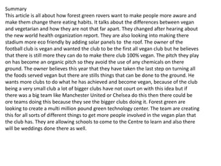 Summary
This article is all about how forest green rovers want to make people more aware and
make them change there eating habits. It talks about the differences between vegan
and vegetarian and how they are not that far apart. They changed after hearing about
the new world health organization report. They are also looking into making there
stadium more eco friendly by adding solar panels to the roof. The owner of the
football club is vegan and wanted the club to be the first all vegan club but he believes
that there is still more they can do to make there club 100% vegan. The pitch they play
on has become an organic pitch so they avoid the use of any chemicals on there
ground. The owner believes this year that they have taken the last step on turning all
the foods served vegan but there are stills things that can be done to the ground. He
wants more clubs to do what he has achieved and become vegan, because of the club
being a very small club a lot of bigger clubs have not court on with this idea but if
there was a big team like Manchester United or Chelsea do this then there could be
ore teams doing this because they see the bigger clubs doing it. Forest green are
looking to create a multi million pound green technology center. The team are creating
this for all sorts of different things to get more people involved in the vegan plan that
the club has. They are allowing schools to come to the Centre to learn and also there
will be weddings done there as well.
 