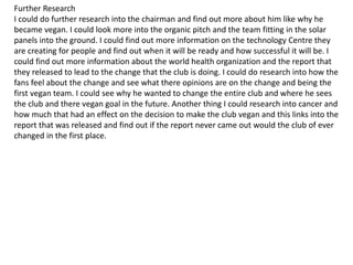 Further Research
I could do further research into the chairman and find out more about him like why he
became vegan. I could look more into the organic pitch and the team fitting in the solar
panels into the ground. I could find out more information on the technology Centre they
are creating for people and find out when it will be ready and how successful it will be. I
could find out more information about the world health organization and the report that
they released to lead to the change that the club is doing. I could do research into how the
fans feel about the change and see what there opinions are on the change and being the
first vegan team. I could see why he wanted to change the entire club and where he sees
the club and there vegan goal in the future. Another thing I could research into cancer and
how much that had an effect on the decision to make the club vegan and this links into the
report that was released and find out if the report never came out would the club of ever
changed in the first place.
 