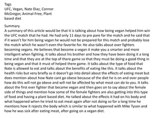 Tags
UFC, Vegan, Nate Diaz, Connor
McGregor, Animal-Free, Plant
based diet
Summary
A summary of this article would be that it is talking about how being vegan helped him win
the UFC match that he had. He had only 11 days to pre pare for the match and he said that
if it wasn’t for him being vegan he would not be prepared for this match and probably lose
the match which he wasn’t even the favorite for. He also talks about over fighters
becoming vegans. He believes that become a vegan it make you a smarter and more
intelligent when fighting. It talks about his brother and how they have been doing it a long
time and that they are at the top of there game so that they must be doing a good thing in
being vegan and that it must of helped there game. It talks about the type of food that
Nate is allowed to eat and talks about the benefits of eating like this. It talks about the
health risks but very briefly as it doesn’t go into detail about the effects of eating meat but
does mention about how Nate cant go obese because of the diet he is on and over people
how do this will not go obese and will not be affected by what meat can do to you. It talks
about the first ever fighter that became vegan and then goes on to say about the female
side of things and mention how some of the female fighters are also getting into this type
of food and having a plant based diet. He talked about the effects it had on his body and
what happened when he tried to eat meat again after not doing so for a long time he
mentions how it rejects the body which is similar to what happened with Mike Tyson and
how he was sick after eating meat, after going on a vegan diet.
 