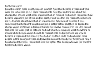 Further research
I could research more into the reason in which Nate Diaz became a vegan and who
were the influences on it. I could research into Nate Diaz and find out about this
changed his life and what other impacts it had on him and his brother, I could see how
became vegan first out of him and his brother and was that the reason the other one
did it. Also talk about how it had an impact on his fighting and weather it was
something that he fought would make him a better fighter and then he decided to
change vegan or if it was a decision that did not involve his career in the UFC. I could
look into the foods that he eats and find out what he enjoys and what if anything he
misses whilst being a vegan. I could do research into his brother and see why he
became a vegan and the impact it has had on his life. I could find out about more
people in UFC becoming vegan and how it is making them a better fighter and how it
has changed there life. I could look into the fighter Mac Danzig who was the first UFC
fighter to become vegan.
 