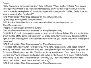 Quotes
"I like to promote the vegan industry," Nate enthuses. "I hear a lot of criticism from people
saying you need meat to be strong and for recovery, and it’s a bunch of bullshit, because I
train harder than everybody. It’s so easy to argue with these people. I’m like, ‘Dude, have you
done a tenth of what I’ve done?’”
(UFC Article said by Nate Diaz appeared on Riseofthevegan.com)
"If anything, meat’s gonna slow you down”
(UFC Article said by Nate Diaz in a interview with Men’s Journal appeared on
Riseofthevegan.com)
"People are jumping on slowly but surely,”
(UFC Article said by Nate Diaz appeared on Riseofthevegan.com)
"but I think it’s cool. I think you’re a smarter and more intelligent fighter. Me and my brother
are at the top of the game and have been for a long time. We’re obviously doing something
right. Besides knowing how to kick somebody in the head, you should know how to feel good
tomorrow.”
(UFC Article said by Nate Diaz appeared on Riseofthevegan.com)
"I stopped eating dairy when I was about 17 for a fight," Diaz recalls. "And about a month
went by that I didn’t eat cheese or milk, and then after the fight was done I got a big bowl of
Fettuccine Alfredo, and I was like, ‘Finally, I get to eat what I want.’ Then I went home and
was sick and had a headache and was in and out of the bathroom for a week. That shit really
messed me up. So after that cleared up, I was like, ‘OK, I don’t need that anymore.’ I felt
better and realized I work better without that stuff.”
(UFC Article said by Nate Diaz appeared on Riseofthevegan.com)
 