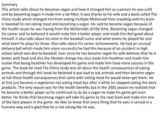 Summary
This article talks about he becomes vegan and how it changed him as a person he was unfit
and by becoming vegan it made him a lot fitter. It was thanks to his wife and a book called The
China study which changed him from eating multiple McDonald from traveling with his team
in baseball to not eating meat and becoming a vegan. He said he became vegan because of
the health issues he was having from the McDonalds all the time. Becoming vegan changed
his career and he believed it would make him a better player and made him feel good about
himself. It also talks about his time in the baseball scene and what teams he played for and
what team he plays for know. Also talks about his career achievements. He had an unusual
delivery ball which made him more successful he had this because of an accident in high
school which was due to baseball. Ever since he has become vegan his wife believes that he is
better with food and also the lifestyle change has also made him healthier and made him
realize that being healthier has developed his game and made him have more success in the
game. The book he read The China study was all about the health consequences of eating
animals and through this book he believed it was bad to eat animals and then became vegan
so hat these health consequences that came with eating meat he would never get them. He
at first just became a vegetarian not eating meat but after a while he stopped eating the dairy
products. The only reason was for the health benefits but in the 2005 season he realized that
he became a better player so he continued to do be a vegan to make his game get even
better. He thinks that becoming vegan will take his game to the next level and make him one
of the best players in the game. He likes to know that every thing that he eats is served in a
humane way and is glad that he is not eating like he was.
 