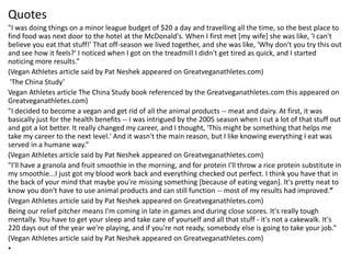 Quotes
"I was doing things on a minor league budget of $20 a day and travelling all the time, so the best place to
find food was next door to the hotel at the McDonald's. When I first met [my wife] she was like, 'I can't
believe you eat that stuff!' That off-season we lived together, and she was like, 'Why don't you try this out
and see how it feels?' I noticed when I got on the treadmill I didn't get tired as quick, and I started
noticing more results.”
(Vegan Athletes article said by Pat Neshek appeared on Greatveganathletes.com)
'The China Study’
Vegan Athletes article The China Study book referenced by the Greatveganathletes.com this appeared on
Greatveganathletes.com)
"I decided to become a vegan and get rid of all the animal products -- meat and dairy. At first, it was
basically just for the health benefits -- I was intrigued by the 2005 season when I cut a lot of that stuff out
and got a lot better. It really changed my career, and I thought, 'This might be something that helps me
take my career to the next level.' And it wasn't the main reason, but I like knowing everything I eat was
served in a humane way.”
(Vegan Athletes article said by Pat Neshek appeared on Greatveganathletes.com)
"I'll have a granola and fruit smoothie in the morning, and for protein I'll throw a rice protein substitute in
my smoothie...I just got my blood work back and everything checked out perfect. I think you have that in
the back of your mind that maybe you're missing something [because of eating vegan]. It's pretty neat to
know you don't have to use animal products and can still function -- most of my results had improved.”
(Vegan Athletes article said by Pat Neshek appeared on Greatveganathletes.com)
Being our relief pitcher means I'm coming in late in games and during close scores. It's really tough
mentally. You have to get your sleep and take care of yourself and all that stuff - it's not a cakewalk. It's
220 days out of the year we're playing, and if you're not ready, somebody else is going to take your job.”
(Vegan Athletes article said by Pat Neshek appeared on Greatveganathletes.com)
•
 