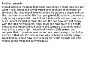 Further research
I could look into the book that made Pat change. I could look and see
what it is all about and why it would have so much of an impact on
someone life. I could look into his before he became a vegan and see
the transformation of his life from going to McDonalds all the time to
only eating a vegan diet. I could look into his wife and see how much
of an impact she had because she was the one how was not happy
with the food he would eat. Also I could see how much of a health
effect eating McDonald had on him and compare that to his health
now eating a vegan diet. I could look into his 2005 season and
compare that to previous seasons and see how the vegan diet helped
and see if that was the main reason why he became a better player. I
could find out about how he is keeping his health lifestyle and if he
misses eating meat and dairy products.
 