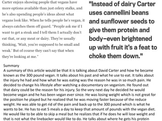 Summary
A summary of this article would be that it is talking about David Carter and how he became
known as the 300 pound vegan. It talks about his past and what he use to eat. It talks about
the injury he had and how what he was eating was the reason he was in so much pain. He
decided to change his lifestyle after watching a documentary on veganism. He found out
that dairy could be the reason for his injury. So the very next day he decided he would
become vegan and he has been vegan ever since. He was losing weight which is not great for
the position he played but he realized that he was moving faster because of the reduce
weight. He was able to get rid of the pain and back up to the 300 pound which is what he
wants to be. He has to eat 5 meals a day to keep that amount of pounds with the vegan diet.
He would like to be able to skip a meal but he realizes that if he does he will lose weight and
that is not what the linebacker would like to do. He talks about where he gets his protein
 