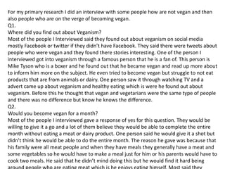 For my primary research I did an interview with some people how are not vegan and then
also people who are on the verge of becoming vegan.
Q1.
Where did you find out about Veganism?
Most of the people I Interviewed said they found out about veganism on social media
mostly Facebook or twitter if they didn’t have Facebook. They said there were tweets about
people who were vegan and they found there stories interesting. One of the person I
interviewed got into veganism through a famous person that he is a fan of. This person is
Mike Tyson who is a boxer and he found out that he became vegan and read up more about
to inform him more on the subject. He even tried to become vegan but struggle to not eat
products that are from animals or dairy. One person saw it through watching TV and a
advert came up about veganism and healthy eating which is were he found out about
veganism. Before this he thought that vegan and vegetarians were the same type of people
and there was no difference but know he knows the difference.
Q2.
Would you become vegan for a month?
Most of the people I interviewed gave a response of yes for this question. They would be
willing to give it a go and a lot of them believe they would be able to complete the entire
month without eating a meat or dairy product. One person said he would give it a shot but
didn’t think he would be able to do the entire month. The reason he gave was because that
his family were all meat people and when they have meals they generally have a meat and
some vegetables so he would have to make a meal just for him or his parents would have to
cook two meals. He said that he didn’t mind doing this but he would find it hard being
 
