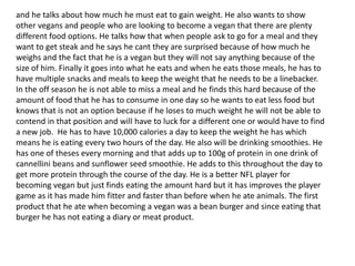 and he talks about how much he must eat to gain weight. He also wants to show
other vegans and people who are looking to become a vegan that there are plenty
different food options. He talks how that when people ask to go for a meal and they
want to get steak and he says he cant they are surprised because of how much he
weighs and the fact that he is a vegan but they will not say anything because of the
size of him. Finally it goes into what he eats and when he eats those meals, he has to
have multiple snacks and meals to keep the weight that he needs to be a linebacker.
In the off season he is not able to miss a meal and he finds this hard because of the
amount of food that he has to consume in one day so he wants to eat less food but
knows that is not an option because if he loses to much weight he will not be able to
contend in that position and will have to luck for a different one or would have to find
a new job. He has to have 10,000 calories a day to keep the weight he has which
means he is eating every two hours of the day. He also will be drinking smoothies. He
has one of theses every morning and that adds up to 100g of protein in one drink of
cannellini beans and sunflower seed smoothie. He adds to this throughout the day to
get more protein through the course of the day. He is a better NFL player for
becoming vegan but just finds eating the amount hard but it has improves the player
game as it has made him fitter and faster than before when he ate animals. The first
product that he ate when becoming a vegan was a bean burger and since eating that
burger he has not eating a diary or meat product.
 