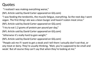 Quotes
“I realized I was making everything worse,”
(NFL Article said by David Carter appeared on GQ.com)
“I was feeding the tendonitis, the muscle fatigue, everything. So the next day I went
vegan. The first thing I ate was a bean burger and haven’t eaten meat since.”
(NFL Article said by David Carter appeared on GQ.com)
“I try to eat 1.2 grams of protein per pound per day,”
(NFL Article said by David Carter appeared on GQ.com)
“otherwise it’s really hard to gain weight.”
(NFL Article said by David Carter appeared on GQ.com)
“People ask me if I want to get a steak and I tell them I actually don’t eat that, or
any meat or dairy. They’re usually thinking, ‘Wait, you’re supposed to be small and
weak.’ But of course they can’t say that when they’re looking at me.”
 