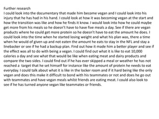 Further research
I could look into the documentary that made him become vegan and I could look into his
injury that he has had in his hand. I could look at how it was becoming vegan at the start and
how the transition was like and how he finds it know. I would look into how he could maybe
get more from his meals so he doesn’t have to have five meals a day. See if there are vegan
products where he could get more protein so he doesn’t have to eat the amount he does. I
could look into the time when he started losing weight and what his plan was, there a time
when he would of given up and not eaten the amount he eats to stay in the NFL and stay a
linebacker or see if he had a backup plan. Find out how it made him a better player and see if
the effect was all to do with being a vegan. I could find out what it is like to eat 10,000
calories a day and see what that would be like when eating meat and dairy products and
compare the two sides. I could find out if he has ever skipped a meal or weather he has not
reached a target that he set himself for instance like the amount of protein he needs to eat
everyday. I could talk about what it is like in the locker room and if it hard being like the only
vegan and does this make it difficult to bond with his teammates or not and does he go out
with teammates and have vegan meals whilst friends are eating meat. I could also look to
see if he has turned anyone vegan like teammates or friends.
 