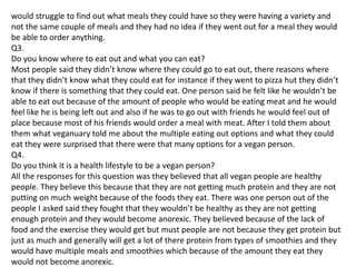 would struggle to find out what meals they could have so they were having a variety and
not the same couple of meals and they had no idea if they went out for a meal they would
be able to order anything.
Q3.
Do you know where to eat out and what you can eat?
Most people said they didn’t know where they could go to eat out, there reasons where
that they didn’t know what they could eat for instance if they went to pizza hut they didn’t
know if there is something that they could eat. One person said he felt like he wouldn’t be
able to eat out because of the amount of people who would be eating meat and he would
feel like he is being left out and also if he was to go out with friends he would feel out of
place because most of his friends would order a meal with meat. After I told them about
them what veganuary told me about the multiple eating out options and what they could
eat they were surprised that there were that many options for a vegan person.
Q4.
Do you think it is a health lifestyle to be a vegan person?
All the responses for this question was they believed that all vegan people are healthy
people. They believe this because that they are not getting much protein and they are not
putting on much weight because of the foods they eat. There was one person out of the
people I asked said they fought that they wouldn’t be healthy as they are not getting
enough protein and they would become anorexic. They believed because of the lack of
food and the exercise they would get but must people are not because they get protein but
just as much and generally will get a lot of there protein from types of smoothies and they
would have multiple meals and smoothies which because of the amount they eat they
would not become anorexic.
 