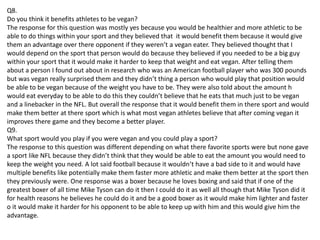 Q8.
Do you think it benefits athletes to be vegan?
The response for this question was mostly yes because you would be healthier and more athletic to be
able to do things within your sport and they believed that it would benefit them because it would give
them an advantage over there opponent if they weren’t a vegan eater. They believed thought that I
would depend on the sport that person would do because they believed if you needed to be a big guy
within your sport that it would make it harder to keep that weight and eat vegan. After telling them
about a person I found out about in research who was an American football player who was 300 pounds
but was vegan really surprised them and they didn’t thing a person who would play that position would
be able to be vegan because of the weight you have to be. They were also told about the amount h
would eat everyday to be able to do this they couldn’t believe that he eats that much just to be vegan
and a linebacker in the NFL. But overall the response that it would benefit them in there sport and would
make them better at there sport which is what most vegan athletes believe that after coming vegan it
improves there game and they become a better player.
Q9.
What sport would you play if you were vegan and you could play a sport?
The response to this question was different depending on what there favorite sports were but none gave
a sport like NFL because they didn’t think that they would be able to eat the amount you would need to
keep the weight you need. A lot said football because it wouldn’t have a bad side to it and would have
multiple benefits like potentially make them faster more athletic and make them better at the sport then
they previously were. One response was a boxer because he loves boxing and said that if one of the
greatest boxer of all time Mike Tyson can do it then I could do it as well all though that Mike Tyson did it
for health reasons he believes he could do it and be a good boxer as it would make him lighter and faster
o it would make it harder for his opponent to be able to keep up with him and this would give him the
advantage.
 