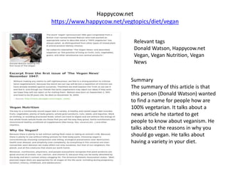 Happycow.net
https://www.happycow.net/vegtopics/diet/vegan
Relevant tags
Donald Watson, Happycow.net
Vegan, Vegan Nutrition, Vegan
News
Summary
The summary of this article is that
this person (Donald Watson) wanted
to find a name for people how are
100% vegetarian. It talks about a
news article he started to get
people to know about veganism. He
talks about the reasons in why you
should go vegan. He talks about
having a variety in your diet.
 