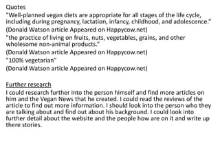 Quotes
"Well-planned vegan diets are appropriate for all stages of the life cycle,
including during pregnancy, lactation, infancy, childhood, and adolescence.”
(Donald Watson article Appeared on Happycow.net)
"the practice of living on fruits, nuts, vegetables, grains, and other
wholesome non-animal products.”
(Donald Watson article Appeared on Happycow.net)
"100% vegetarian”
(Donald Watson article Appeared on Happycow.net)
Further research
I could research further into the person himself and find more articles on
him and the Vegan News that he created. I could read the reviews of the
article to find out more information. I should look into the person who they
are talking about and find out about his background. I could look into
further detail about the website and the people how are on it and write up
there stories.
 