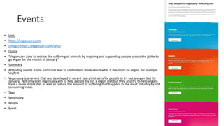 Events
• Link:
• https://veganuary.com
• (image) https://veganuary.com/why/
• Quote
• “Veganuary aims to reduce the suffering of animals by inspiring and supporting people across the globe to
go vegan for the month of January”
• Summary
• Attending events is one particular way to understand more about what it means to be vegan, for example
Vegfest
• Veganuary is an event that was developed in recent years that aims for people to try out a vegan diet for
January. Not only does veganuary aim to help people try out a vegan diet but they also try to help vegans
have a more stable diet as well as reduce the amount of suffering that happens in the meat industry by not
consuming meat.
• Tags
• Veganuary
• People
• Event
 