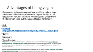 Advantages of being vegan
• If you were to become vegan there are likely to be a large
amount of different improvements to your health in the
long / short run. For example Anna Magee a writer from
the telegraph tried out the vegan lifestyle for 60 days
• Link:
• (Image)
http://www.medicalnewstoday.com/articles/149636.php
• Quote
• Summary
• Tags : lifestyle
 