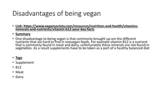 Disadvantages of being vegan
• Link: https://www.vegansociety.com/resources/nutrition-and-health/vitamins-
minerals-and-nutrients/vitamin-b12-your-key-facts
• Summary
• One disadvantage to being vegan is that commonly brought up are the different
nutrients that are hard to find in nonvegan foods. For example vitamin B12 is a nutrient
that is commonly found in meat and dairy, unfortunately these minerals are not found in
vegetables. As a result supplements have to be taken as a part of a healthy balanced diet
• Tags
• Supplement
• B12
• Meat
• Dairy
 