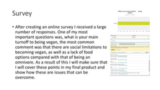 Survey
• After creating an online survey I received a large
number of responses. One of my most
important questions was, what is your main
turnoff to being vegan, the most common
comment was that there are social limitations to
becoming vegan, as well as a lack of food
options compared with that of being an
omnivore. As a result of this I will make sure that
I will cover these points in my final product and
show how these are issues that can be
overcome.
 