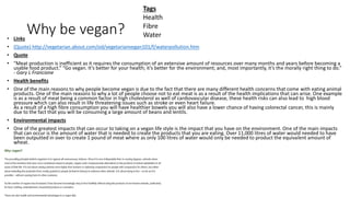 Why be vegan?• Links
• (Quote) http://vegetarian.about.com/od/vegetarianvegan101/f/waterpollution.htm
• Quote
• “Meat production is inefficient as it requires the consumption of an extensive amount of resources over many months and years before becoming a
usable food product.” “Go vegan. It’s better for your health; it’s better for the environment; and, most importantly, it’s the morally right thing to do.”
- Gary L Francione
• Health benefits
• One of the main reasons to why people become vegan is due to the fact that there are many different health concerns that come with eating animal
products. One of the main reasons to why a lot of people choose not to eat meat is as a result of the health implications that can arise. One example
is as a result of meat being a common factor in high cholesterol as well of cardiovascular disease, these health risks can also lead to high blood
pressure which can also result in life threatening issues such as stroke or even heart failure.
As a result of a high fibre consumption you will have healthier bowels you will also have a lower chance of having colorectal cancer, this is mainly
due to the fact that you will be consuming a large amount of beans and lentils.
• Environmental impacts
• One of the greatest impacts that can occur to taking on a vegan life style is the impact that you have on the environment. One of the main impacts
that can occur is the amount of water that is needed to create the products that you are eating. Over 11,000 litres of water would needed to have
been outputted in over to create 1 pound of meat where as only 100 litres of water would only be needed to product the equivalent amount of
wheat.
Tags
Health
Fibre
Water
 