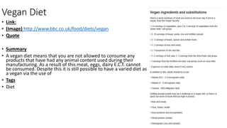 Vegan Diet
• Link:
• (Image) http://www.bbc.co.uk/food/diets/vegan
• Quote
• Summary
• A vegan diet means that you are not allowed to consume any
products that have had any animal content used during their
manufacturing. As a result of this meat, eggs, dairy E.C.T. cannot
be consumed. Despite this it is still possible to have a varied diet as
a vegan via the use of
• Tags
• Diet
 