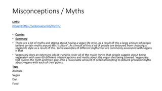 Misconceptions / Myths
Links:
(Image) https://veganuary.com/myths/
• Quotes
• Summary
• There are a lot of myths and stigma about having a vegan life style, as a result of this a large amount of people
believe certain myths around this “culture”. As a result of this a lot of people are detoured from choosing a
vegan life style as a result of this. Some examples of different myths that are commonly associated with vegans
is that
• Veganuary does an extensive job at trying to cover all of the major myths that people suggest about being
veganaism with over 60 different misconceptions and myths about the vegan diet being covered. Veganuary
first quotes the myth and then goes into a reasonable amount of detail attempting to debunk prevalent myths
about vegans with each of their points.
Tags
Animals
Vegan
Diet
Food
 