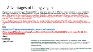 Advantages of being vegan
• If you were to become vegan there are likely to be a large amount of different improvements to your health in
the long / short run. For example Anna Magee a writer from the telegraph tried out the vegan lifestyle for 60
days. As a result of the experiment she noticed that after taking out saturated fats and processed foods from
her diet that she was on a kind of high as a result of the increase of vitamins and nutrients in his diet, after this
she felt, “deficient in certain nutrients.”
• To conclude she goes into detail about how the last 2 months have affected her life style, including how she
now finds that ever since her vegan trial ended that she is now, “flummoxed by the fact that I simply don’t want
to”
• link:
• (Image) http://www.medicalnewstoday.com/articles/149636.php
• (Anna Magee) http://www.telegraph.co.uk/women/womens-health/11767954/I-went-vegan-for-60-days-
and-it-changed-my-life.html
• Quote
• Summary
• Tags : lifestyle
 