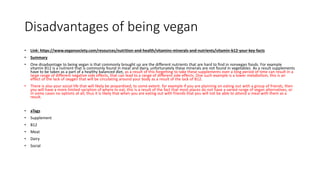 Disadvantages of being vegan
• Link: https://www.vegansociety.com/resources/nutrition-and-health/vitamins-minerals-and-nutrients/vitamin-b12-your-key-facts
• Summary
• One disadvantage to being vegan is that commonly brought up are the different nutrients that are hard to find in nonvegan foods. For example
vitamin B12 is a nutrient that is commonly found in meat and dairy, unfortunately these minerals are not found in vegetables. As a result supplements
have to be taken as a part of a healthy balanced diet, as a result of this forgetting to take these supplements over a long period of time can result in a
large range of different negative side effects, that can lead to a range of different side effects. One such example is a lower metabolism, this is an
effect of the lack of oxygen that will be circulating around your body as a result of the lack of B12.
• There is also your social life that will likely be jeopardised, to some extent. for example if you are planning on eating out with a group of friends, then
you will have a more limited variation of where to eat, this is a result of the fact that most places do not have a varied range of vegan alternatives, or
in some cases no options at all, thus it is likely that when you are eating out with friends that you will not be able to attend a meal with them as a
result.
• aTags
• Supplement
• B12
• Meat
• Dairy
• Social
 
