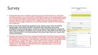 Survey
• I decided that I also needed a primary source of information to utilise for
my final product, as a result of this I decided to base it on what people want
out of becoming vegan, what they know about the diet and what they want
to learn about it. As a result of this I made sure that my questions were
aimed at a non-vegan audience as my final product will be aimed towards
this audience.
• One of my most important questions was, what is your main turnoff to
being vegan, the most common comment was that there are social
limitations to becoming vegan, as well as a lack of food options compared
with that of being an omnivore. As a result of this I will make sure that I will
cover these points in my final product and show how these are issues that
can be overcome.
• Another comment that came up prominently was that they enjoy the taste
and texture of meat. As a result of this I will make sure that my final product
will contain information on the different substitutes that are available if you
are taking up a vegan life style, I shall make sure to include a range of
brands such as Quorn in order to back up my points and to inform my
audience on the different benefits that are available with consuming
substitutes, over red meats.
 