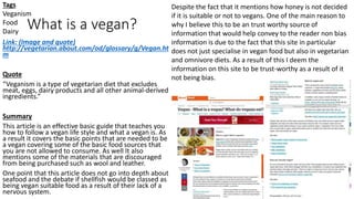 What is a vegan?
Link: (Image and quote)
http://vegetarian.about.com/od/glossary/g/Vegan.ht
m
Quote
“Veganism is a type of vegetarian diet that excludes
meat, eggs, dairy products and all other animal-derived
ingredients.”
Summary
This article is an effective basic guide that teaches you
how to follow a vegan life style and what a vegan is. As
a result it covers the basic points that are needed to be
a vegan covering some of the basic food sources that
you are not allowed to consume. As well It also
mentions some of the materials that are discouraged
from being purchased such as wool and leather.
One point that this article does not go into depth about
seafood and the debate if shellfish would be classed as
being vegan suitable food as a result of their lack of a
nervous system.
Despite the fact that it mentions how honey is not decided
if it is suitable or not to vegans. One of the main reason to
why I believe this to be an trust worthy source of
information that would help convey to the reader non bias
information is due to the fact that this site in particular
does not just specialise in vegan food but also in vegetarian
and omnivore diets. As a result of this I deem the
information on this site to be trust-worthy as a result of it
not being bias.
Tags
Veganism
Food
Dairy
 