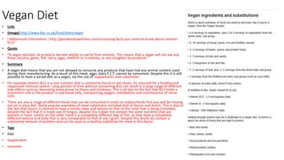 Vegan Diet
• Link:
• (Image) http://www.bbc.co.uk/food/diets/vegan
• ( Referenced information ) http://goodworkswellness.com/surprising-facts-you-need-to-know-about-vitamin-
b12/
• Quote
• “A vegan excludes all products derived wholly or partly from animals. This means that a vegan will not eat any
meat, poultry, game, fish, dairy, eggs, shellfish or crustacea, or any slaughter by-products.”
• Summary
• A vegan diet means that you are not allowed to consume any products that have had any animal content used
during their manufacturing. As a result of this meat, eggs, dairy E.C.T. cannot be consumed. Despite this it is still
possible to have a varied diet as a vegan, via the use of supplements and substitutes.
• For example vitamin B12 is a rare nutrient that is commonly found in red meats, its required for a healthy and
responsive immune system. Long periods of time without consuming B12 can result in a large range of different
side effects such as; becoming more prone to illness and tiredness. This is all due to the fact that B12 holds a
prominent role in the product in red blood cells, transporting oxygen, metabolism and maintenance of nerve
cells.
• There are also a range of different foods that can be consumed in order to replace foods that you will be missing
out on in your diet. Some popular examples of meat substitutes included that of Quorn and lentils. This is due to
the fact that Quorn is claimed to have a similar taste and texture to that of the meat that is being mimicked,
despite the fact that it is made out of fungus, despite this it does not contain the same nutrients that are
present in meat. Lentils on the other hand is a completely different bag of fish, as they have a completely
different texture and taste that is very comparable to that of oat / grain. Despite this lentils do contain a
substantial amount of proteins and can be used as a healthy substitute for meat in this factor.
• Tags
• Diet
• Supplement
• consume
 