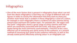 Infographics
• One of the main factors that is present in infographics from what I can tell
from the above infographics is that they use a range of different stats and
figures in order to convey the information that they want to show you.
Another main factor that is evident in these infographics is that of a colour,
for example in each infographic there is evidence of colour themes being
present that represent the spoken topic. For example the ,“Be vegan save
the Earth” infographic shares a great range of colour themes with that
which are commonly associated with the Earth, with blue, green and
brown being the most commonly used examples. I find this to be a very
effective use of conveying your point across to the audience, as a second
method of conveying your point to the audience indirectly, as well as the
already stated points effectively utilising colour in an infographic can
 