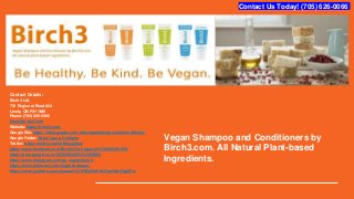 Vegan Shampoo and Conditioners by
Birch3.com. All Natural Plant-based
Ingredients.
Contact Details:
Birch3 Ltd.
730 Regional Road #24
Lively, ON P3Y1M8
Phone:(705) 626-0066
team@birch3.com
Website:https://birch3.com/
Google Site:https://sites.google.com/site/veganshampooandconditioner/
Google Folder:https://goo.gl/1u6qmn
Twitter: https://twitter.com/tiffanygelias
https://www.facebook.com/Birch3-Go-Vegan-541734459491359/
https://plus.google.com/105206832254112335893
https://www.instagram.com/go.vegan.birch3/
https://www.pinterest.com/veganshampoo/
https://www.youtube.com/channel/UC6WDJQhFdCOoz0Xq5YgtZCw
Contact Us Today! (705) 626-0066
 