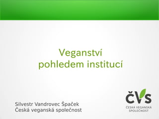 Veganství
pohledem institucí
Silvestr Vandrovec Špaček
Česká veganská společnost
 