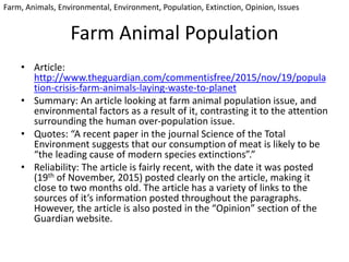 Farm Animal Population
• Article:
http://www.theguardian.com/commentisfree/2015/nov/19/popula
tion-crisis-farm-animals-laying-waste-to-planet
• Summary: An article looking at farm animal population issue, and
environmental factors as a result of it, contrasting it to the attention
surrounding the human over-population issue.
• Quotes: “A recent paper in the journal Science of the Total
Environment suggests that our consumption of meat is likely to be
“the leading cause of modern species extinctions”.”
• Reliability: The article is fairly recent, with the date it was posted
(19th of November, 2015) posted clearly on the article, making it
close to two months old. The article has a variety of links to the
sources of it’s information posted throughout the paragraphs.
However, the article is also posted in the “Opinion” section of the
Guardian website.
Farm, Animals, Environmental, Environment, Population, Extinction, Opinion, Issues
 