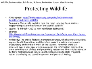 Protecting Wildlife
• Article page: http://www.veganuary.com/why/environmental-
benefits/youll-save-wildlife/
• Summary: The article explains how the meat industry has a serious
negative impact on the status of the world’s wildlife
• Quote: “1 lb beef = 200 sq m of rainforest destroyed.”
• Source:
http://www.rainforestconcern.org/rainforest_facts/why_are_they_being_
destroyed/
• Reliability: The article features numerous sources, which annotate various
segments of information, and therefore make the article much more
trustworthy and credible. Most of the sources, however, were last
assessed over a year ago, which may mean the information provided in
them could be out of date and potentially inaccurate. The article seems to
be fairly fact based and focuses on the information to state it’s point,
rather than being too based in opinion and personal feeling.
Wildlife, Deforestation, Rainforest, Animals, Protection, Issues, Meat Industry
 