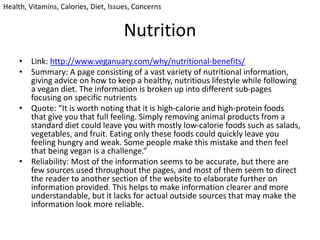 Nutrition
• Link: http://www.veganuary.com/why/nutritional-benefits/
• Summary: A page consisting of a vast variety of nutritional information,
giving advice on how to keep a healthy, nutritious lifestyle while following
a vegan diet. The information is broken up into different sub-pages
focusing on specific nutrients
• Quote: “It is worth noting that it is high-calorie and high-protein foods
that give you that full feeling. Simply removing animal products from a
standard diet could leave you with mostly low-calorie foods such as salads,
vegetables, and fruit. Eating only these foods could quickly leave you
feeling hungry and weak. Some people make this mistake and then feel
that being vegan is a challenge.”
• Reliability: Most of the information seems to be accurate, but there are
few sources used throughout the pages, and most of them seem to direct
the reader to another section of the website to elaborate further on
information provided. This helps to make information clearer and more
understandable, but it lacks for actual outside sources that may make the
information look more reliable.
Health, Vitamins, Calories, Diet, Issues, Concerns
 