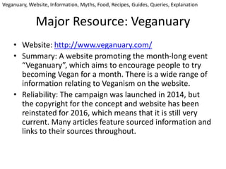 Major Resource: Veganuary
• Website: http://www.veganuary.com/
• Summary: A website promoting the month-long event
“Veganuary”, which aims to encourage people to try
becoming Vegan for a month. There is a wide range of
information relating to Veganism on the website.
• Reliability: The campaign was launched in 2014, but
the copyright for the concept and website has been
reinstated for 2016, which means that it is still very
current. Many articles feature sourced information and
links to their sources throughout.
Veganuary, Website, Information, Myths, Food, Recipes, Guides, Queries, Explanation
 