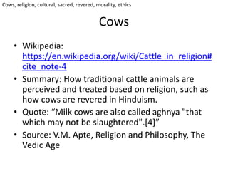 Cows
• Wikipedia:
https://en.wikipedia.org/wiki/Cattle_in_religion#
cite_note-4
• Summary: How traditional cattle animals are
perceived and treated based on religion, such as
how cows are revered in Hinduism.
• Quote: “Milk cows are also called aghnya "that
which may not be slaughtered".[4]”
• Source: V.M. Apte, Religion and Philosophy, The
Vedic Age
Cows, religion, cultural, sacred, revered, morality, ethics
 