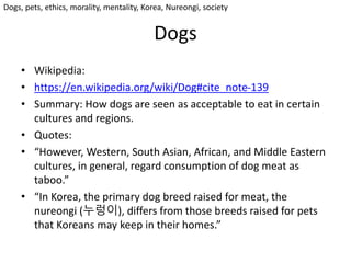 Dogs
• Wikipedia:
• https://en.wikipedia.org/wiki/Dog#cite_note-139
• Summary: How dogs are seen as acceptable to eat in certain
cultures and regions.
• Quotes:
• “However, Western, South Asian, African, and Middle Eastern
cultures, in general, regard consumption of dog meat as
taboo.”
• “In Korea, the primary dog breed raised for meat, the
nureongi (누렁이), differs from those breeds raised for pets
that Koreans may keep in their homes.”
Dogs, pets, ethics, morality, mentality, Korea, Nureongi, society
 