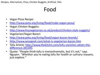 Food
• Vegan Pizza Recipe:
• http://www.peta.org/living/food/make-vegan-pizza/
• Vegan Chicken Nuggets:
• http://www.frysvegetarian.co.uk/product/chicken-style-nuggets/
• Vegetarian/Vegan Bacon:
• http://www.peta.org/living/food/vegan-bacon-brands/
• http://www.wisegeek.com/what-is-vegetarian-bacon.htm
• Tofu Article: http://www.thekitchn.com/tofu-varieties-whats-the-
difference-201345
• Quote: "People think tofu is monochromatic, but it's not," says
Nguyen. "Whether you're eating tofu for health or culinary reasons,
just explore."
Recipes, Alternatives, Pizza, Chicken Nuggets, Artificial, Tofu
 