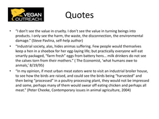 Quotes
• “I don’t see the value in cruelty. I don’t see the value in turning beings into
products. I only see the harm, the waste, the disconnection, the environmental
damage.” (Steve Pavlina, self-help author)
• “Industrial society, alas, hides animas suffering. Few people would themselves
keep a hen in a shoebox for her egg-laying life; but practically everyone will eat
smartly packaged, “farm fresh” eggs from battery hens… milk drinkers do not see
the calves torn from their mothers.” ( The Economist, ‘what humans owe to
anmals,’ 8/19/95)
• “In my opinion, if most urban meat eaters were to visit an industrial broiler house,
to see how the birds are raised, and could see the birds being “harvested” and
then being “processed” in a poultry processing plant, they would not be impressed
and some, perhaps many of them would swear off eating chicken and perhaps all
meat.” (Peter Cheeke, Contemporary issues in animal agriculture, 2004)
 