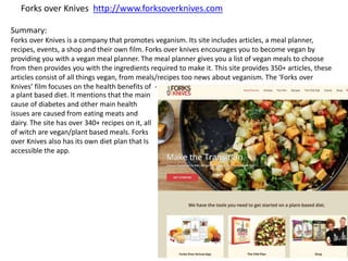 Forks over Knives http://www.forksoverknives.com
Summary:
Forks over Knives is a company that promotes veganism. Its site includes articles, a meal planner,
recipes, events, a shop and their own film. Forks over knives encourages you to become vegan by
providing you with a vegan meal planner. The meal planner gives you a list of vegan meals to choose
from then provides you with the ingredients required to make it. This site provides 350+ articles, these
articles consist of all things vegan, from meals/recipes too news about veganism. The ‘Forks over
Knives’ film focuses on the health benefits of -
a plant based diet. It mentions that the main
cause of diabetes and other main health
issues are caused from eating meats and
dairy. The site has over 340+ recipes on it, all
of witch are vegan/plant based meals. Forks
over Knives also has its own diet plan that Is
accessible the app.
 