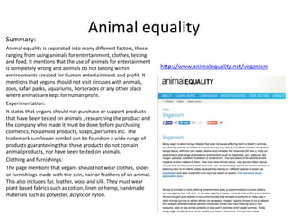 Animal equality
Summary:
Animal equality is separated into many different factors, these
ranging from using animals for entertainment, clothes, testing
and food. It mentions that the use of animals for entertainment
is completely wrong and animals do not belong within
environments created for human entertainment and profit. It
mentions that vegans should not visit circuses with animals,
zoos, safari parks, aquariums, horseraces or any other place
where animals are kept for human profit.
Experimentation:
It states that vegans should not purchase or support products
that have been tested on animals , researching the product and
the company who made it must be done before purchasing
cosmetics, household products, soaps, perfumes etc. The
trademark sunflower symbol can be found on a wide range of
products guaranteeing that these products do not contain
animal products, nor have been tested on animals.
Clothing and furnishings:
The page mentions that vegans should not wear clothes, shoes
or furnishings made with the skin, hair or feathers of an animal.
This also includes fur, leather, wool and silk. They must wear
plant based fabrics such as cotton, linen or hemp, handmade
materials such as polyester, acrylic or nylon.
http://www.animalequality.net/veganism
 