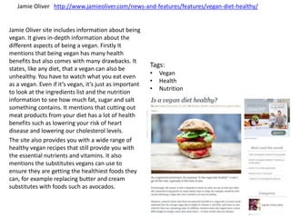 Jamie Oliver site includes information about being
vegan. It gives in-depth information about the
different aspects of being a vegan. Firstly It
mentions that being vegan has many health
benefits but also comes with many drawbacks. It
states, like any diet, that a vegan can also be
unhealthy. You have to watch what you eat even
as a vegan. Even if it’s vegan, it’s just as important
to look at the ingredients list and the nutrition
information to see how much fat, sugar and salt
something contains. It mentions that cutting out
meat products from your diet has a lot of health
benefits such as lowering your risk of heart
disease and lowering our cholesterol levels.
The site also provides you with a wide range of
healthy vegan recipes that still provide you with
the essential nutrients and vitamins. It also
mentions the substitutes vegans can use to
ensure they are getting the healthiest foods they
can, for example replacing butter and cream
substitutes with foods such as avocados.
Jamie Oliver http://www.jamieoliver.com/news-and-features/features/vegan-diet-healthy/
Tags:
• Vegan
• Health
• Nutrition
 