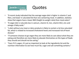 Quotes
• “A recent study indicated that the average vegan diet is higher in vitamin C and
fibre, and lower in saturated fat than one containing meat. In addition, statistics
show that vegans have a lower BMI (height-to-weight ratio) than meat eaters”
• “A vegan diet is naturally low in calcium, vitamin D, iron, vitamin B12, zinc and
omega-3 fatty acids.”
• “a diet without any meat or dairy products is likely to contain a lot less saturated
fat, which is related to increased cholesterol levels and increased risk of heart
disease.”
• “if someone chooses to go vegan they are more likely to care about what they are
eating and therefore are more likely to educate themselves on the types of foods
they should and should not be eating.”
• “Even if it’s vegan, it’s just as important to look at the ingredients list and the
nutrition information to see how much fat, sugar and salt something contains.”
 