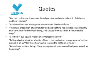 Quotes
• “Cut out cholesterol, lower your blood pressure and reduce the risk of diabetes
and heart disease”
• “Cattle ranchers are making mincemeat out of Brazils rainforest”
• “The mass production of animals for food and clothing has resulted in an industry
that cares little for their well-being, and causes them to suffer in innumerable
ways”
• “1 lb beef = 200 square meters of rainforest destroyed”
• “Eating a typical steak for a family of four is the equivalent, energy-wise, of driving
around in an SUV for three hours while leaving the lights on at home”
• “Animals are sentient beings. They are capable of emotion and feel pain, as well as
happiness.”
 